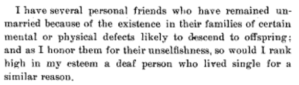 I have several personal friends who have remained unmarried because of the existence in their families of certain mental or physical defects likely to descend to offspring; and as I honor them for their unselfishness, so would I rank high in my esteem a deaf person who lived single for a similar reason.