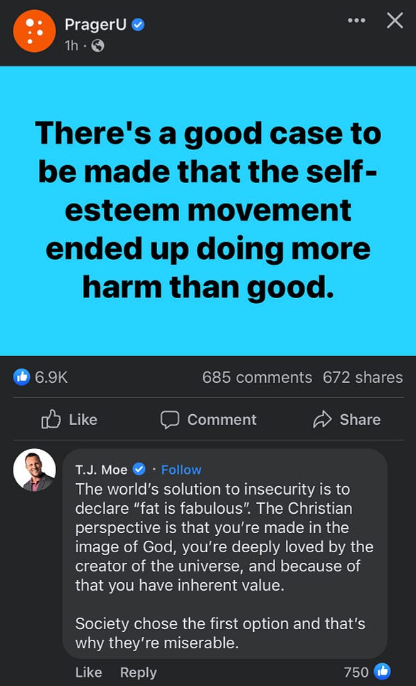 An image of a prageru post on facebook. It says: “there’s a good cause to be made that the self esteem movement ended up doing more harm than good”. There is a comment below from TJ Moe, saying, “The world’s solution to insecurity is to declare ‘fat is fabulous’. The Christian perspective is that you’re made in the image of God, you’re deeply loved by the creator of the universe and because of that you have inherent value. Society chose the first option and that’s why they’re miserable”
