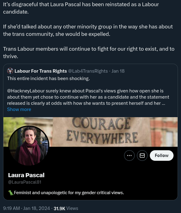 Tweet with identifying user information cropped out reading “It’s disgraceful that Laura Pascal has been reinstated as a Labour candidate. If she’d talked about any other minority group in the way she has about the trans community, she would be expelled. Trans Labour members will continue to fight for our right to exist, and to thrive.”