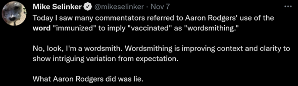 Post from Mike on 11/07/2021 that reads: Today I saw many commentators referred to Aaron Rodgers’ use of the word immunized to imply “vaccinated” as “wordsmithing.” No, look, I’m a wordsmith. Wordsmithing is improving context and clarity to show intriguing variation from expectation. What Aaron Rodgers did was lie.