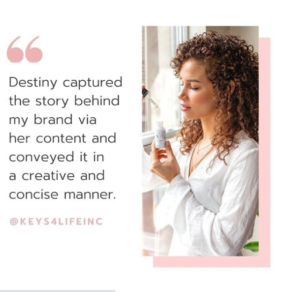 A testimonial from Keys 4 Life Inc. “Destiny captured the story behind my brand via her content.”