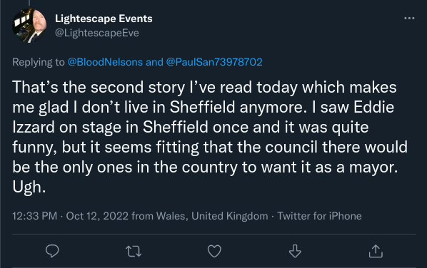 Tweet by “Lightescape Events” reading “That’s the second story I’ve read today which makes me glad I don’t live in Sheffield anymore. I saw Eddie Izzard on stage in Sheffield once and it was quite funny, but it seems fitting that the council there would be the only ones in the country to want it as a mayor. Ugh.”