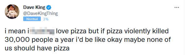 tweet from Dave King reading “i mean i f-ing love pizza but if pizza violently killed 30,000 people a year i’d be like okay maybe none of us should have pizza”