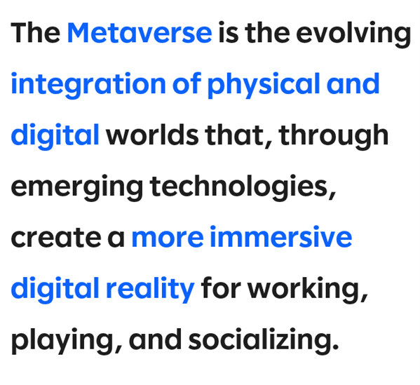 The Metaverse is the evolving integration of physical and digital worlds that, through emerging technologies, create a more immersive digital reality for working, playing, and socializing.