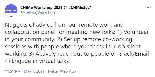 Screenshot of a tweet by CHIMe Workshop 2021 @ #CHIMe2021. Tweet reads: “Nuggets of advice from our remote work and collaboration panel for meeting new folks: 1) Volunteer in your community. 2) Set up remote co-working sessions with people where you check in + do silent working. 3) Actively reach out to people on Slack/Email 4) Engage in virtual talks”