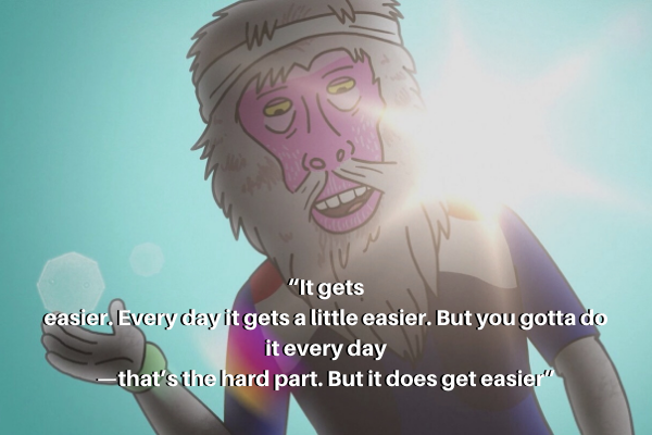 Reference quote from BoJack horseman “It gets easier. Every day it gets a little easier. But you gotta do it every day — that’s the hard part. But it does get easier.”