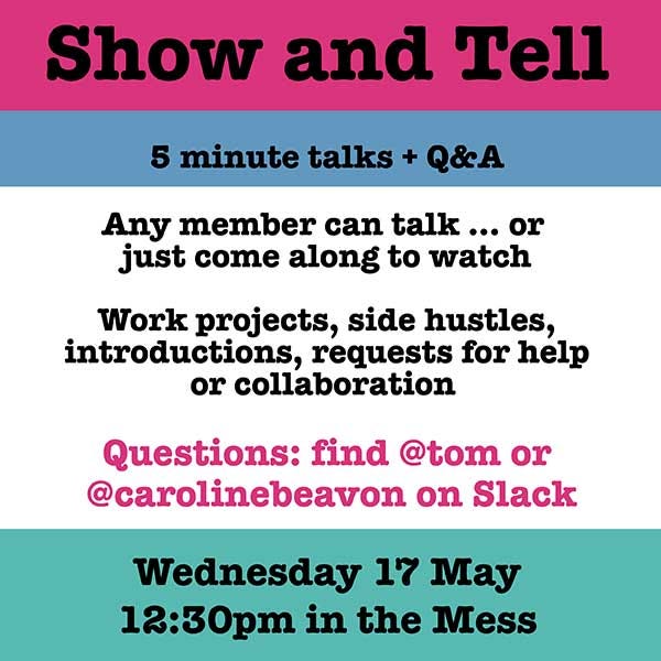 Show and Tell. 5 minute talks and Q&A. Any member can talk or come along and watch. Work projects, side hustles, introductions, requests for help or collaboration. Questions: find @tom or @carolinebeavon on Slack. Wednesday 17 May, 12:30pm in the Mess.