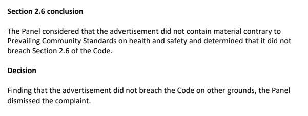 Section 2.6 conclusion The Panel considered that the advertisement did not contain material contrary to Prevailing Community Standards on health and safety and determined that it did not breach Section 2.6 of the Code. Decision Finding that the advertisement did not breach the Code on other grounds, the Panel dismissed the complaint.