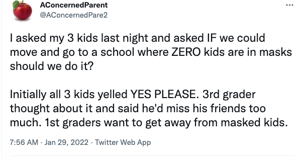 Twitter post reading: “I asked my 3 kids last night and asked IF we could move and go to a school where ZERO kids are in masks, should we do it? Initially, all 3 kids yelled YES PLEASE. 3rd grader thought about it and said he’d miss his friends too much. 1st graders want to get away from masked kids.”