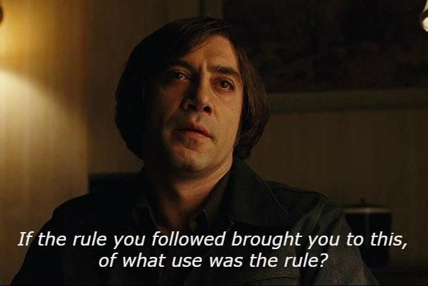 Anton Chigurh: “If the rule you followed brought you to this, of what use was the rule?”