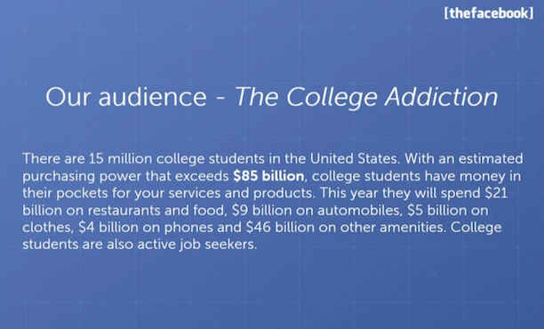 [thefacebook] Our Audience — The College Addiction — There are 15 million college students in the United States. With an estimated purchasing power that exceeds $85 billion, college students have money in their pockets for your services and products. This year they will spend $21 billion on restaurants and food, $9 billion on automobiles, $5 billion on clothes, $4 billion on phones and $46 billion on other amenities. College students are also active job seekers.