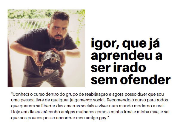 depoimento de igor, que já aprendeu a ser irado sem ofender ninguém. na foto, igor posa segurando um jabuti com apenas 3 patas. “Conheci o curso dentro do grupo de reabilitação e agora posso dizer que sou uma pessoa livre de qualquer julgamento social. Recomendo o curso para todos que querem se libertar das amarras sociais e viver num mundo moderno e real. Hoje em dia eu até tenho amigas mulheres como a minha irmã e minha mãe, e sei que aos poucos posso encontrar meu amigo gay.”