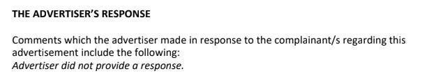 THE ADVERTISER’S RESPONSE Comments which the advertiser made in response to the complainant/s regarding this advertisement include the following: Advertiser did not provide a response