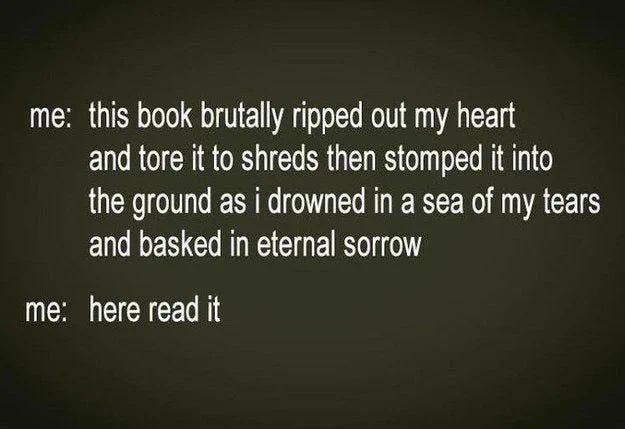 me: This book brutally ripped out my heart and tore it to shreds then stomped it into the ground as I drowned in a sea of my tears and basked in eternal glow. Also me: Here, read it.