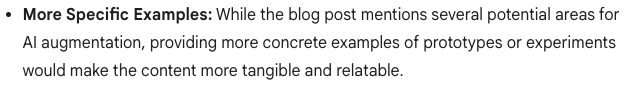 Image of Gemini’s recommendation for improvements that reads, “More specific examples: While the blog post mentions several potential areas for AI augmentation, providing more concrete examples of prototypes or experiments would make the content more tangible and relatable.”