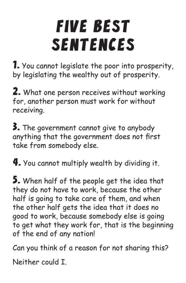 FIVE BEST SENTENCES 1. You cannot legislate the poor into prosperity, by legislating the wealthy out of prosperity. 2. What one person receives without working for, another person must work for without receiving. 3. The government cannot give to anybody anything that the government does not first take from somebody else. 4. You cannot multiply wealth by dividing it. 5. When half of the people get the idea that they do not have to work, because the other half is going to take care of