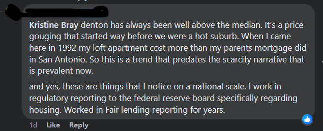 reply to me on facebook: denton has always been well above the median. It’s a price gouging that started way before we were a hot suburb. When I came here in 1992 my loft apartment cost more than my parents mortgage did in San Antonio. So this is a trend that predates the scarcity narrative that is prevalent now. and yes, these are things that I notice on a national scale. I work in regulatory reporting to the federal reserve board specifically regarding housing. Worked in Fair lending reporting