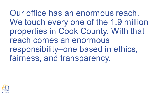 PowerPoint slide with the following quote from Assessor Fritz Kaegi’s speech: Our Office has an enormous reach. We touch every one of the 1.9 million properties in Cook County. With that reach comes an enormous responsibility–one based in ethics, fairness, and transparency.