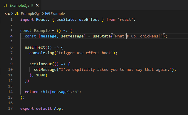import React, { useState, useEffect } from ‘react’;
 
 const Example = () => {
 const [message, setMessage] = useState(“What’s up, chickens?”);
 
 useEffect(() => {
 console.log(‘trigger use effect hook’);
 
 setTimeout(() => {
 setMessage(“I’ve explicitly asked you to not say that again.”);
 }, 1000)
 })
 
 return <h1>{message}</h1>
 };
 
 export default App;