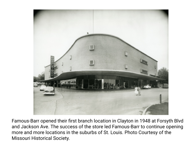Famous-Barr opened their first branch location in Clayton in 1948 at Forsyth Blvd and Jackson Ave. The success of the store led Famous-Barr to continue opening more and more locations in the suburbs of St. Louis. Photo Courtesy of the Missouri Historical Society.