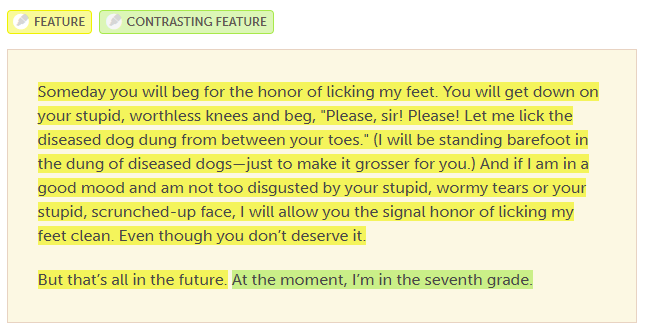 Someday you will beg for the honor of licking my feet. You will get down on your stupid, worthless knees and beg, “Please, sir! Please! Let me lick the diseased dog dung from between your toes.” And if I am in a good mood and am not too disgusted by your stupid, wormy tears or your stupid, scrunched-up face, I will allow you the signal honor of licking my feet clean. Even though you don’t deserve it.
 
But that’s all in the future. At the moment, I’m in the seventh grade.