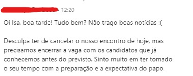 Mensagem da recrutadora: “Oi Isa, boa tarde! Tudo bem? Não trago boas notícias.
 
 Desculpa ter de cancelar o nosso encontro de hoje, mas precisamos encerrar a vaga com os candidatos que já conhecemos antes do previsto. Sinto muito em ter tomado o seu tempo com a preparação e a expectativa do papo.”