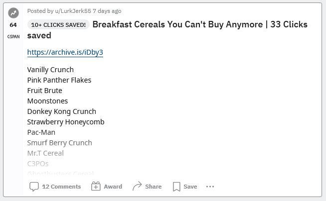 Breakfast Cereals You Can’t Buy Anymore | 33 Clicks saved | Vanilly Crunch, Pink Panther Flakes, Fruit Brute, Moonstones, Donkey Kong Crunch, Strawberry Honeycomb, Pac-Man, Smurf Berry Crunch, Mr.T Cereal, C3POs, Ghostbusters Cereal, Nerds, Rainbow Brite Cereal, Spiderman Cereal, Yummy Mummy, Smurf Magic Berries, Morning Funnies, Dunkin’ Donuts Cereal, Teenage Mutant Ninja Turtles Cereal, Batman Cereal, Breakfast with Barbie, Bill & Ted’s Excellent Cereal, Cinnamon Mini-Buns etc