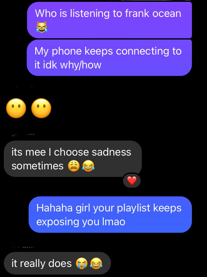 Screenshot of the following chat. Areesha: who is listening to Frank Ocean? My phone keeps connecting to it idk why/how. Neighbor: its mee I choose sadness sometimes. Areesha: Hahaha girl your playlist keeps exposing you lmao. Neighbor: it really does