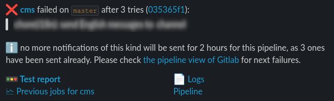 A typical Slack notification sent by our webhook, showing the job name and the commit message (blurred here), and providing links to the: pipeline, job logs, test report, and job history within Grafana. Also to be noted: the notification is only sent for the last job retry, and after 3 notifications for jobs of a given pipeline we stop notifying about that pipeline.