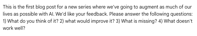 Image of prompt that reads, “This is the first blog post for a new series where we’ve going to augment as much of our lives as possible with AI. We’d like your feedback. Please answer the following questions: 1) What do you think of it? 2) what would improve it? 3) What is missing? 4) What doesn’t work well?”