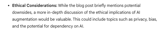 Gemini’s response for what’s missing, which reads, “Ethical Considerations: While the blog post briefly mentions potential downsides, a more in-depth discussion of the ethical implications of AI augmentation would be valuable. This could include topics such as privacy, bias, and the potential for dependency on AI.”