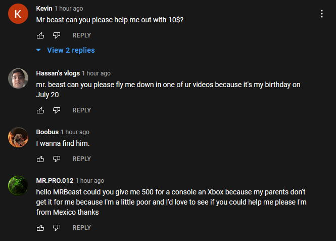 A screenshot of YouTube’s Comment section. Most people are asking for money. One person asks to be flown down to be in one of MrBeast’s videos because it’s their birthday. Most of the comments don’t have anything to do with the video directly.