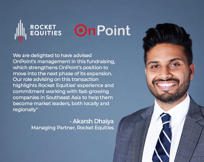 Akarsh Dhaiya, Managing Partner at Rocket Equities said, “We are delighted to have advised OnPoint’s management in this fundraising, which strengthens OnPoint’s position to move into the next phase of its expansion. Our role as an advisor on this transaction attests to Rocket Equities’ experience and commitment towards helping fast-growing companies in Southeast Asia become market leaders, both locally and regionally”