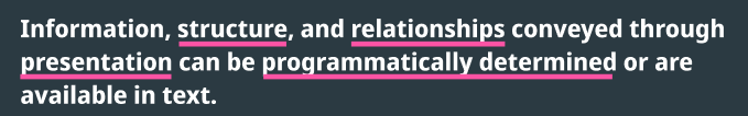 1.3.1 Info and Relationships says: “Information, structure, and relationships conveyed through presentation can be programmatically determined or are available in text.”