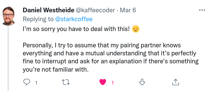 A reply on twitter from Daniel Westheide to me saying: I’m so sorry you have to deal with this! Sadface. Personally, I try to assume that my pairing partner knows everything and have a mutual understanding that it’s perfectly fine to interrupt and ask for an explanation if there’s something you’re not familiar with.