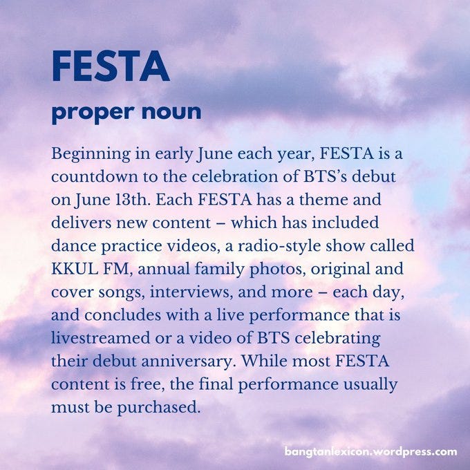 FESTA: Beginning in early June each year, FESTA is a countdown to the celebration of BTS’s debut on June 13th. Each FESTA has a theme and delivers new content — which has included dance practice videos, a radio-style show called KKUL FM, annual family photos, original and cover songs, interviews, and more — each day, and concludes with a live performance that is livestreamed or a video of BTS celebrating their debut. While most content is free, the final performance usually must be purchased.
