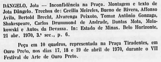 DÂNGELO, Jota — Inconfidência na Praça. Montagem e texto de Jota Dângelo. Trechos de: Cecília Meireles, Bueno de Rivera, Affonso Ávila, Bertold Brecht, Alvarenga Peixoto, Tomaz Antônio Gonzaga, Shakespeare, Carlos Drummond de Andrade, Dantas Mota, Maiakowski e Autos da Devassa. In: Estado de Minas. Belo Horizonte, 21 abr. 1970, 3ª sec., p. 6. Peça em 10 quadros, representada na Praça Tiradentes, em Ouro Preto, nos dias 17, 18 e 19 de abril de 1970, durante o VII Festival de Arte de Ouro Preto.