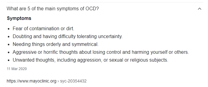 5 main signs of OCD as listed by the Mayo Clinic — Symptoms 1. Fear of contamination or dirt. 2. Doubting and having difficulty tolerating uncertainty. 3. Needing things orderly and symmetrical. 4. Aggressive or horrific thoughts about losing control and harming yourself or others. 5. Unwanted thoughts, including aggression, or sexual or religious subjects. 11 March 2020 https://www.mayoclinic.org