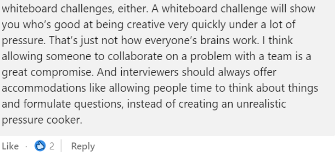 Screenshot of a linkedin comment saying: “a whiteboard challenge will show you who’s good at being creative very quickly under a lof of pressure. That’s just now how everyones’s brain work. I think allowgin someone to collaborate on a problem with a team is a great compromise. Interviewers shoul always offer accomodations instead of creating an unrealistic pressure cooker.”