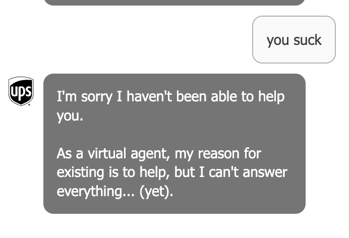 screenshot of a web chat interaction with the UPS chatbot. the user chat bubble reads “you suck” while the chatbot bubble reads, “I’m sorry I haven’t been able to help you. As a virtual agent, my reason for existing is to help, but I can’t answer everything… yet”.