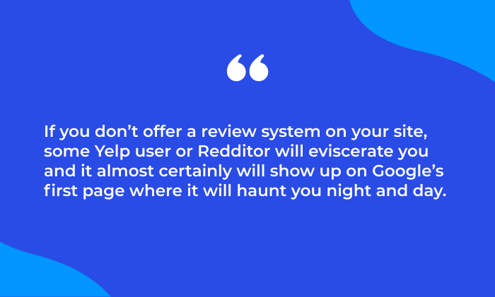 Quote: If you don’t offer a review system on your site, some Yelp user or Redditor will eviscerate you and it almost certainly will show up on Google’s first page where it will haunt you night and day.