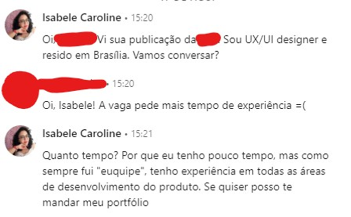 Diálogo que se segue no LinkedIn. Eu falo: “Oi! Vi sua publicação da empresa X. Sou UX/UI designer e resido em Brasília. Vamos conversar?” A recrutadora responde: “Oi, Isabele! A vaga pede mais tempo de experiência”. Eu respondo: “Quanto tempo? Porque eu tenho pouco tempo, mas como sempre fui “euquipe”, tenho experiência em todas as áreas de desenvolvimento do produto. Se quiser posso te mandar meu portfólio.”