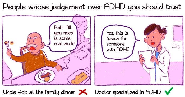 A two page comic, titled “People whose judgement over ADHD you should trust. Panel one has an angry-looking man saying “Pah! All you need is some real work!”, and is captioned “Uncle Rob at the family dinner”, with a cross. Panel two has someone in a medical coat, saying “Yes, this is typical for someone with ADHD”, and is captioned “Doctor specialised in ADHD”, with a tick.