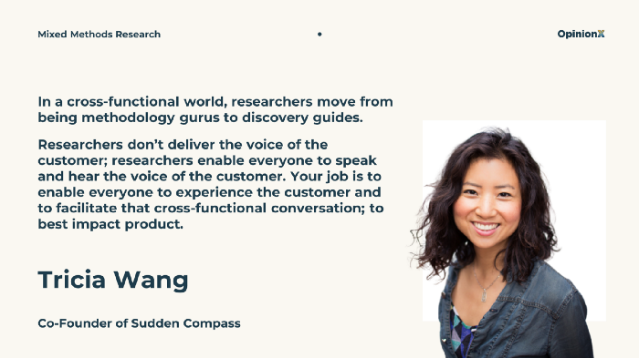 “In a cross functional world, researchers move from being methodology gurus to discovery guides. Researchers don’t deliver the voice of the customer; researchers enable everyone to speak and hear the voice of the customer. Your job is to enable everyone to experience the customer and to facilitate that cross functional conversation; to best impact the product”. Quote from Tricia Wang, Co-founder of Sudden Compass