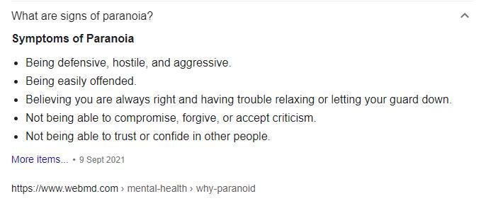 What are signs of paranoia?
 Symptoms of Paranoia
 Being defensive, hostile, and aggressive.
 Being easily offended.
 Believing you are always right and having trouble relaxing or letting your guard down.
 Not being able to compromise, forgive, or accept criticism.
 Not being able to trust or confide in other people.
 More items…•9 Sept 2021
 https://www.webmed.com
 Paranoia: Symptoms, Causes, and Treatments — WebMD