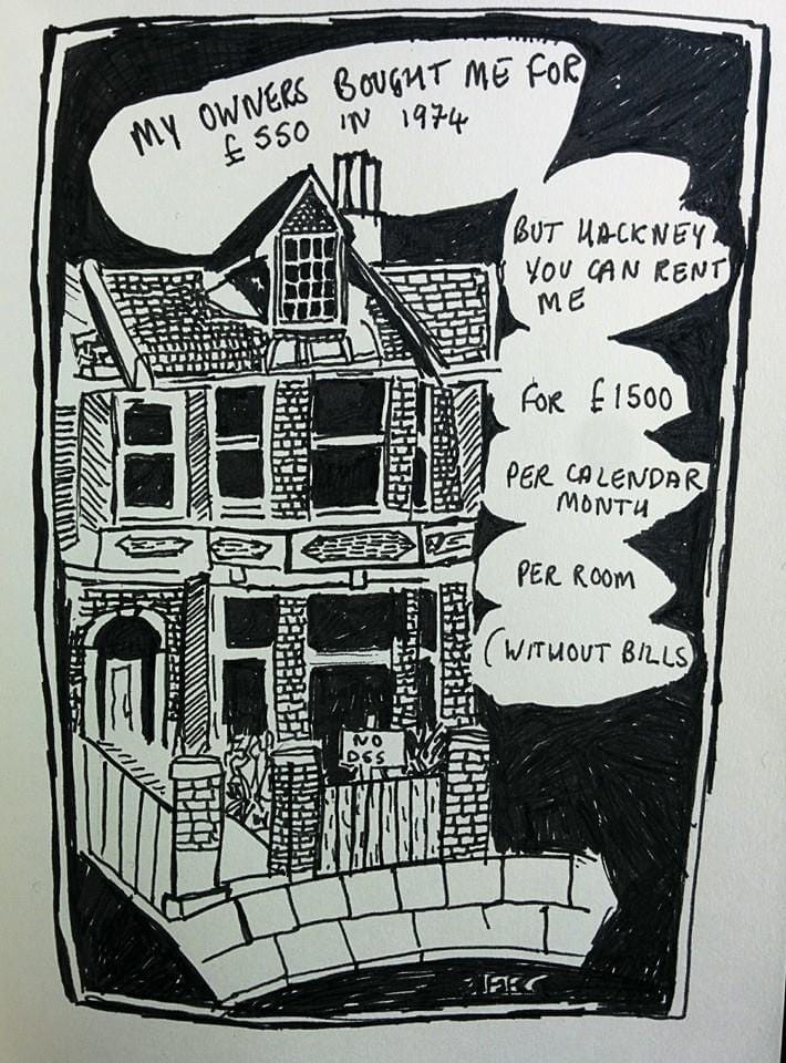 A cartoon in black and white ink of a Victorian house in Hackney, London, with captions saying that it was bought for £550 in the 1970s but is now rented out for £1500 per month, per room, bills not included. Drawing by Frances Forbes-Carbines