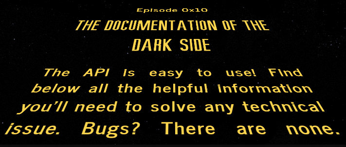 Star Wars style opening credit image: the documentation of the darkside:the documentation of the darkside: The API is easy to use! Find below all the helpful information you’ll need to solve any technical issues. Bugs? There are none. The documentation of the darkside: The API is easy to use! Find below all the helpful information you’ll need to solve any technical issues. Bugs? There are none. Find below all the helpful information you’ll need to solve any technical issue