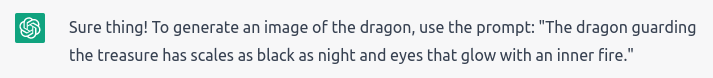 “Sure thing! To generate an image of the dragon, use the prompt: The dragon guarding the treasure has scales as black as night and eyes that glow with an inner fire.”