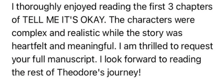 I thoroughly enjoyed reading the first 3 chapters of TELL ME IT’S OKAY. The characters were complex and realistic while the story was heartfelt and meaningful. I am thrilled to request your full manuscript. I look forward to reading the rest of Theodore’s journey!