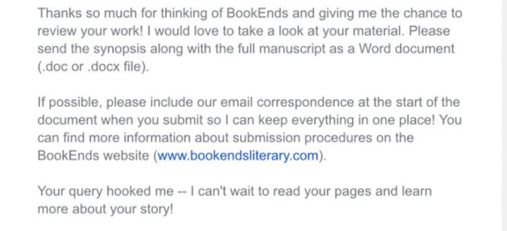 Thanks so much for thinking of BookEnds and giving me the chance to review your work! I would love to take a look at your material. Please send the synopsis along with the full manuscript as a Word document. If possible, please include our email correspondence at the start of the document when you submit so I can keep everything in one place! Your query hooked me, I can’t wait to read your pages and learn more about your story